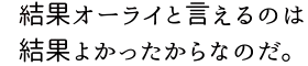 結果オーライと言えるのは結果よかったからなのだ。